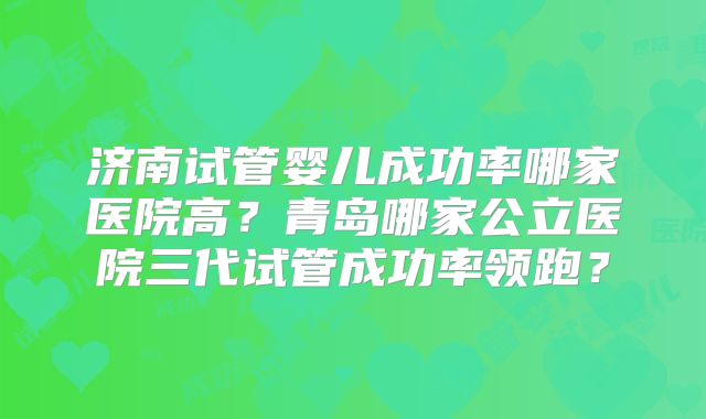 济南试管婴儿成功率哪家医院高?青岛哪家公立医院三代试管成功率领跑?