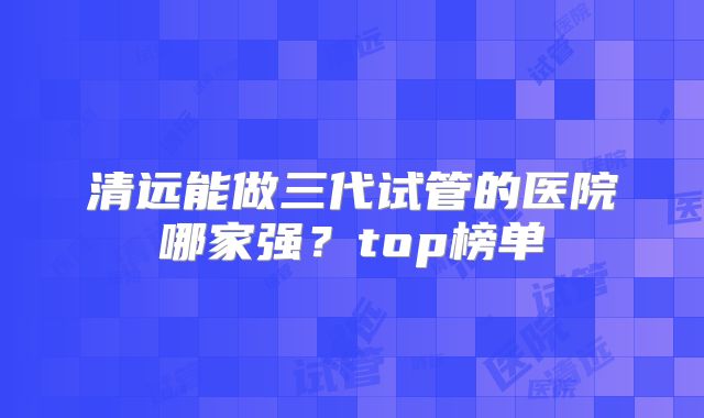 清远能做三代试管的医院哪家强?top榜单