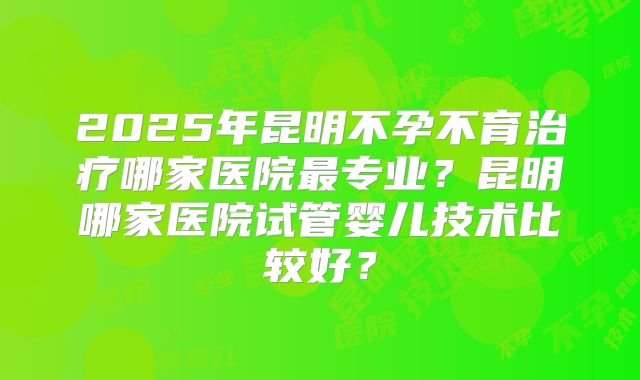 2025年昆明不孕不育治疗哪家医院最专业?昆明哪家医院试管婴儿技术比较好?