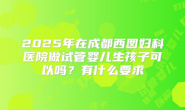 2025年在成都西囡妇科医院做试管婴儿生孩子可以吗？有什么要求