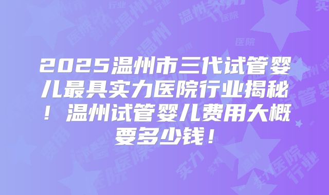 2025温州市三代试管婴儿最具实力医院行业揭秘!温州试管婴儿费用大概要多少钱!