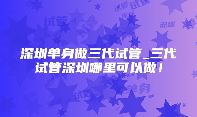 深圳单身做三代试管_三代试管深圳哪里可以做!