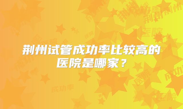 荆州试管成功率比较高的医院是哪家?