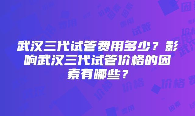 武汉三代试管费用多少？影响武汉三代试管价格的因素有哪些？