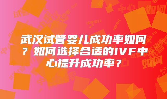 武汉试管婴儿成功率如何?如何选择合适的IVF中心提升成功率?