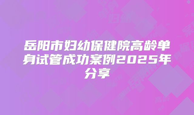 岳阳市妇幼保健院高龄单身试管成功案例2025年分享