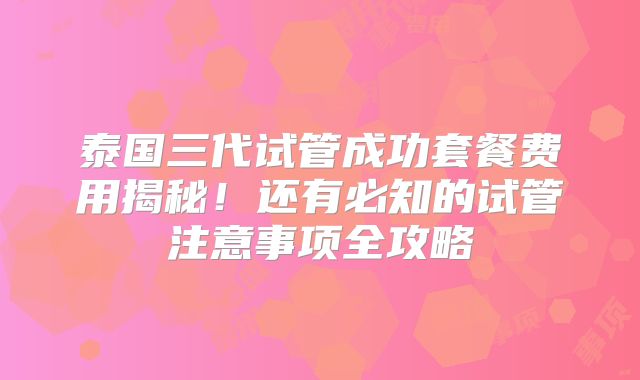 泰国三代试管成功套餐费用揭秘！还有必知的试管注意事项全攻略