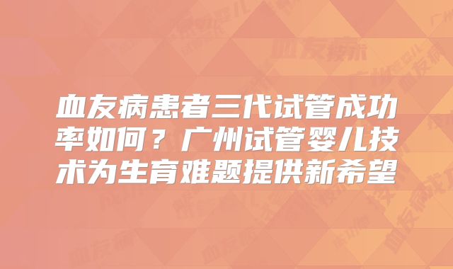 血友病患者三代试管成功率如何？广州试管婴儿技术为生育难题提供新希望