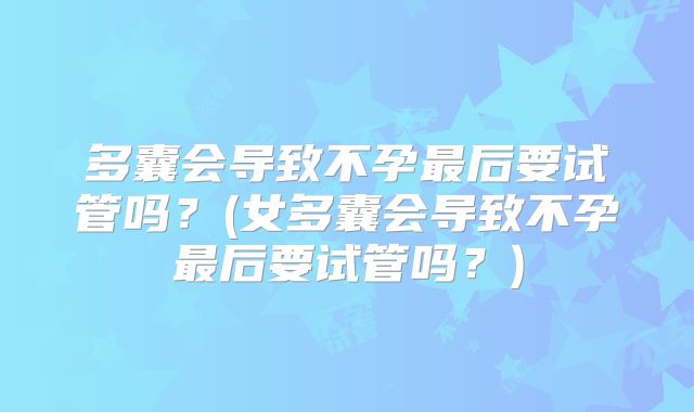 多囊会导致不孕最后要试管吗？(女多囊会导致不孕最后要试管吗？)