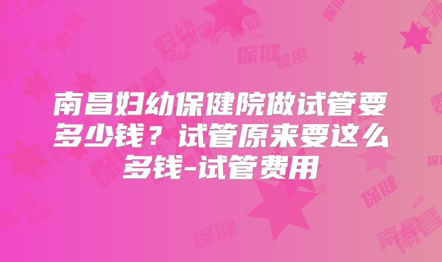 南昌妇幼保健院做试管要多少钱？试管原来要这么多钱-试管费用