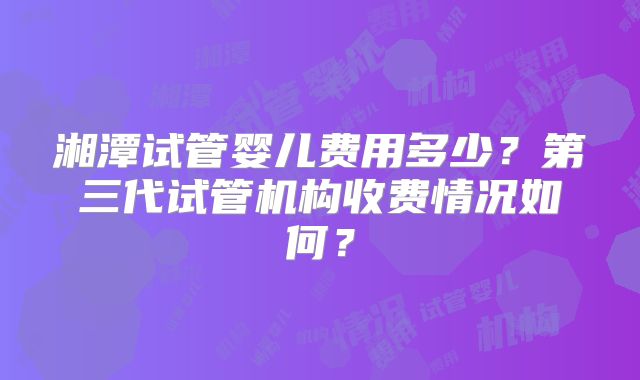 湘潭试管婴儿费用多少？第三代试管机构收费情况如何？