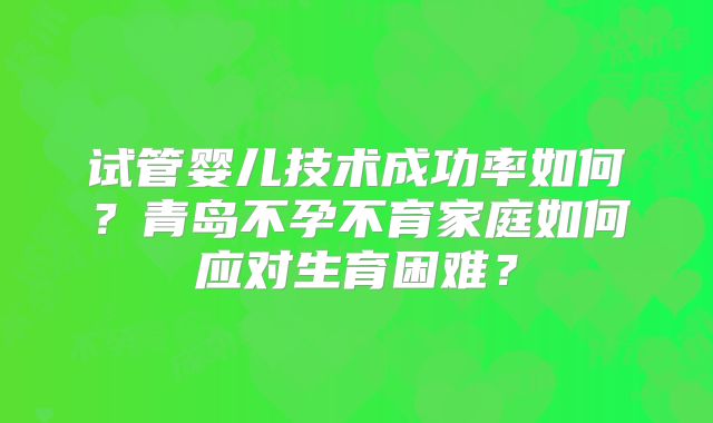 试管婴儿技术成功率如何?青岛不孕不育家庭如何应对生育困难?