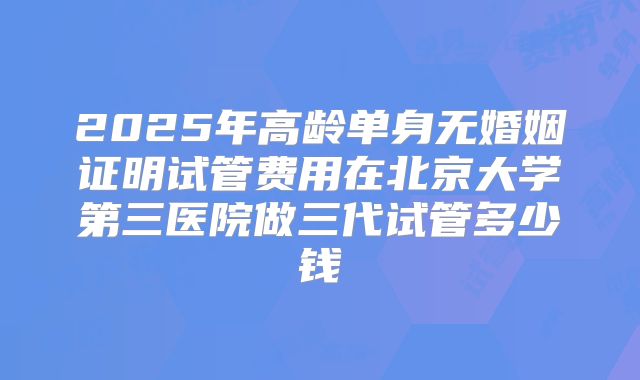 2025年高龄单身无婚姻证明试管费用在北京大学第三医院做三代试管多少钱