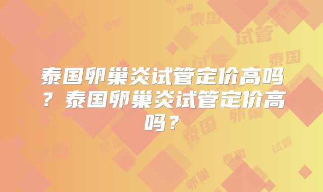 泰国卵巢炎试管定价高吗？泰国卵巢炎试管定价高吗？