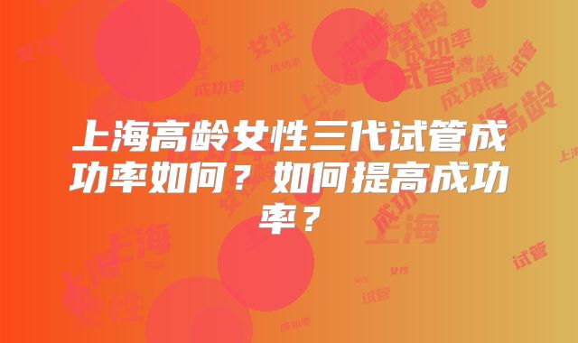 上海高龄女性三代试管成功率如何?如何提高成功率?