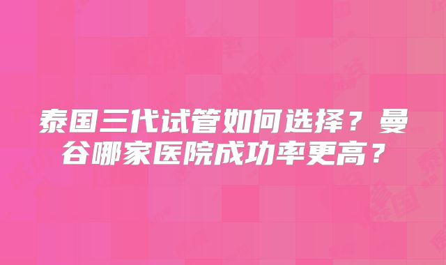 泰国三代试管如何选择?曼谷哪家医院成功率更高?