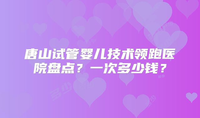 唐山试管婴儿技术领跑医院盘点?一次多少钱?