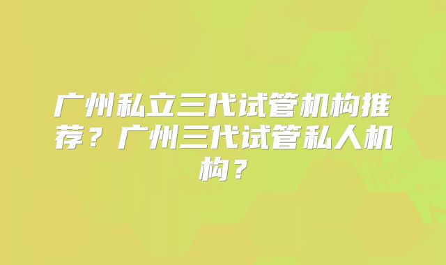 广州私立三代试管机构推荐?广州三代试管私人机构?