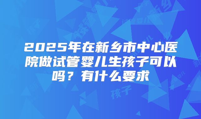 2025年在新乡市中心医院做试管婴儿生孩子可以吗?有什么要求