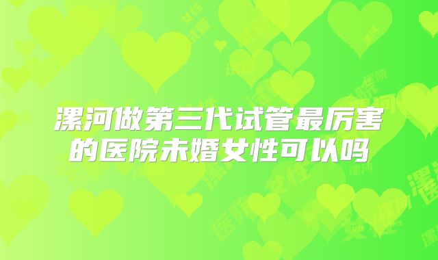 漯河做第三代试管最厉害的医院未婚女性可以吗