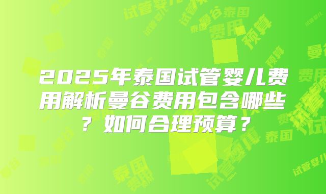 2025年泰国试管婴儿费用解析曼谷费用包含哪些？如何合理预算？