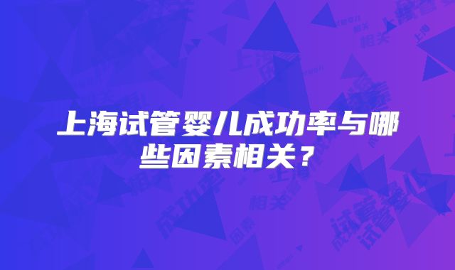 上海试管婴儿成功率与哪些因素相关?