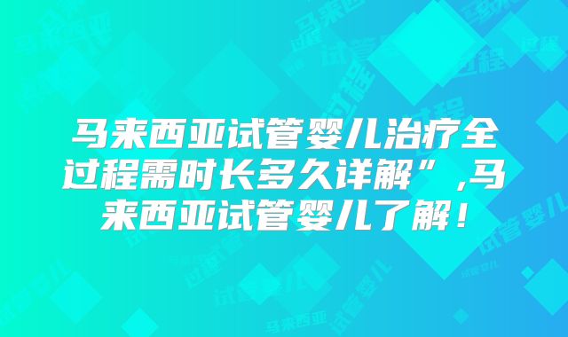 马来西亚试管婴儿治疗全过程需时长多久详解”,马来西亚试管婴儿了解！