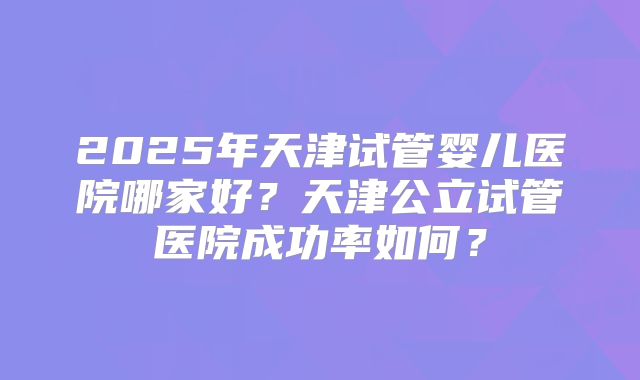 2025年天津试管婴儿医院哪家好？天津公立试管医院成功率如何？