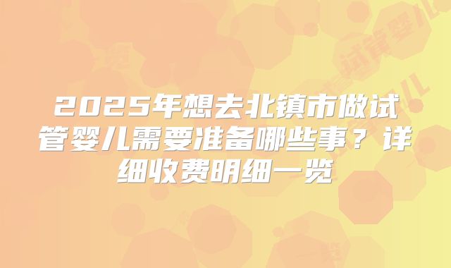 2025年想去北镇市做试管婴儿需要准备哪些事?详细收费明细一览