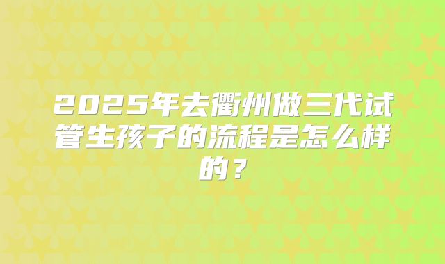 2025年去衢州做三代试管生孩子的流程是怎么样的？