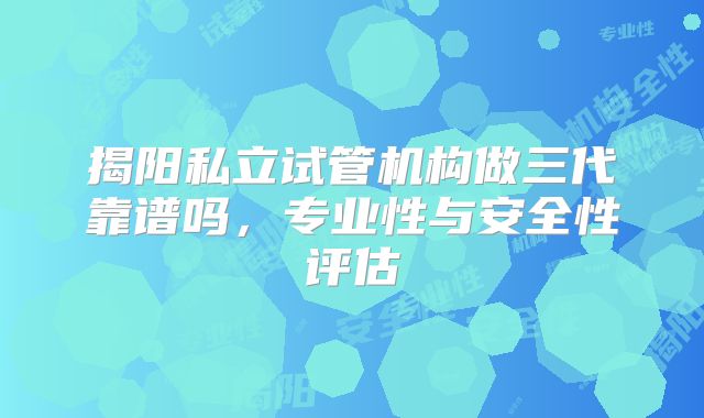揭阳私立试管机构做三代靠谱吗，专业性与安全性评估