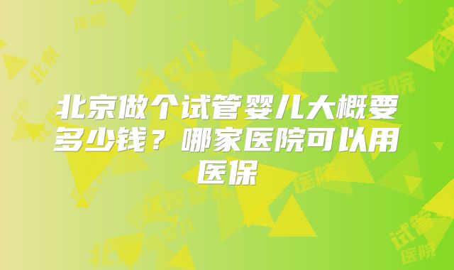 北京做个试管婴儿大概要多少钱?哪家医院可以用医保