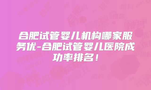 合肥试管婴儿机构哪家服务优-合肥试管婴儿医院成功率排名！