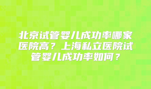 北京试管婴儿成功率哪家医院高?上海私立医院试管婴儿成功率如何?