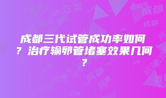 成都三代试管成功率如何？治疗输卵管堵塞效果几何？