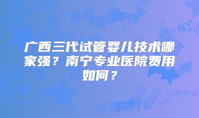广西三代试管婴儿技术哪家强？南宁专业医院费用如何？