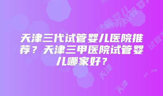 天津三代试管婴儿医院推荐?天津三甲医院试管婴儿哪家好?