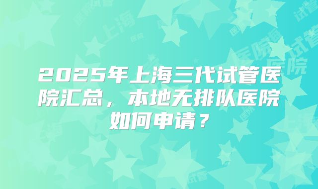 2025年上海三代试管医院汇总,本地无排队医院如何申请?