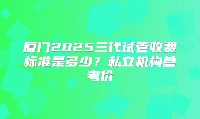 厦门2025三代试管收费标准是多少？私立机构参考价