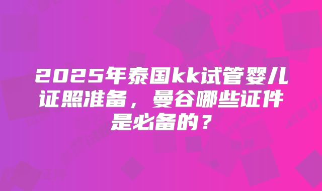 2025年泰国kk试管婴儿证照准备，曼谷哪些证件是必备的？