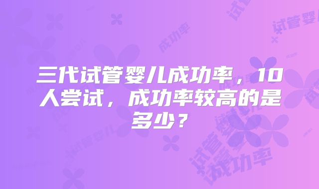 三代试管婴儿成功率,10人尝试,成功率较高的是多少?