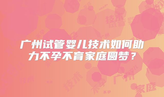 广州试管婴儿技术如何助力不孕不育家庭圆梦？