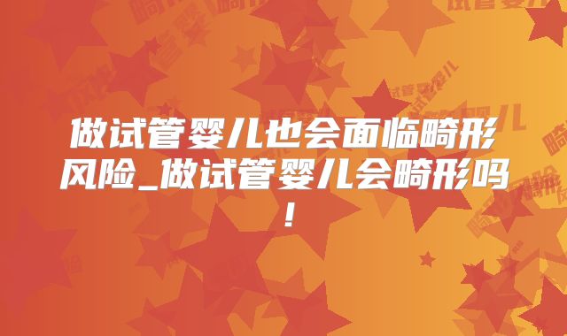 做试管婴儿也会面临畸形风险_做试管婴儿会畸形吗！