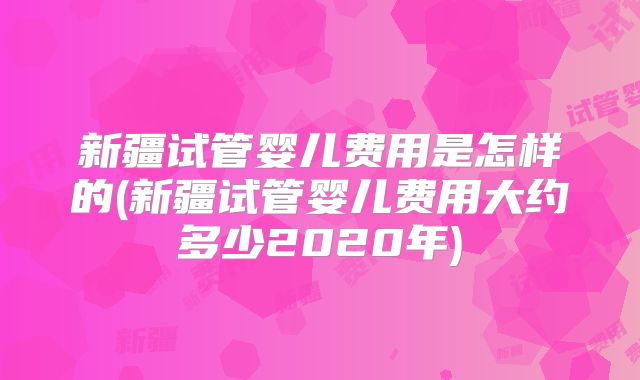 新疆试管婴儿费用是怎样的(新疆试管婴儿费用大约多少2020年)
