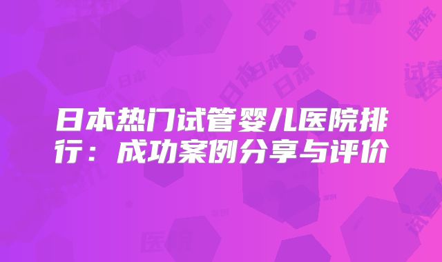 日本热门试管婴儿医院排行:成功案例分享与评价
