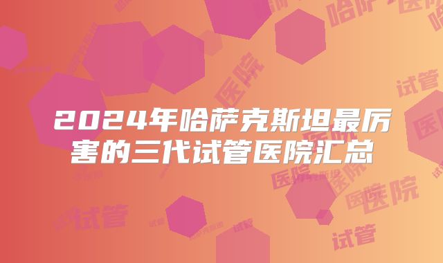 2024年哈萨克斯坦最厉害的三代试管医院汇总