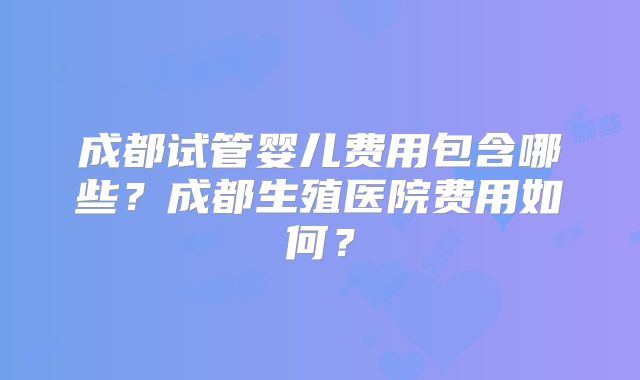 成都试管婴儿费用包含哪些?成都生殖医院费用如何?