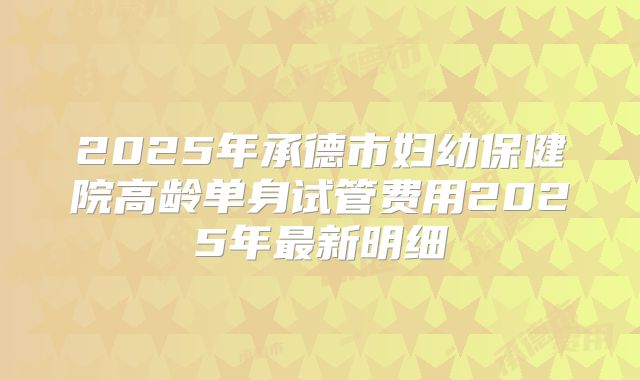 2025年承德市妇幼保健院高龄单身试管费用2025年最新明细