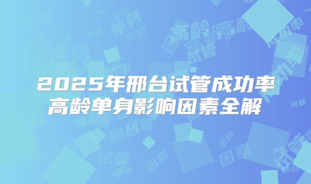 2025年邢台试管成功率高龄单身影响因素全解