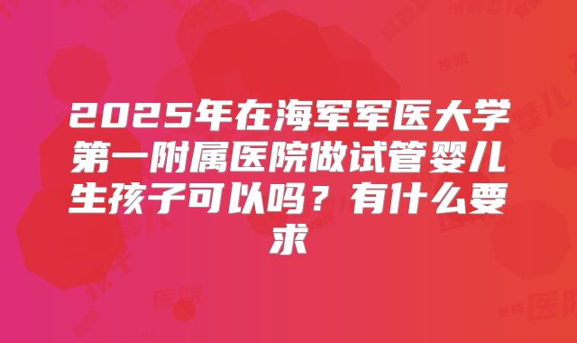 2025年在海军军医大学第一附属医院做试管婴儿生孩子可以吗?有什么要求